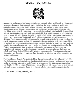 Mlb Salary Cap Is Needed
Anyone who has been involved in an organized sport, whether it is backyard football or a high school
sports team, knows that these sports all have organizations that are responsible for setting rules,
determining conditions of play, and penalizing individuals who infringe the rules. Some of the
organizations like the National Football league and the MLB are familiar to most people, the rules
they follow are not generally understood by anyone who is not closely associated with the sport. Most
fans and sport critics assume that what is happening inside these organizations are of little concern to
them. However, this is not the case. In the MLB, the New York Yankees spend an excessive amount of
money every year to obtain big name players. A ... Show more content on Helpwriting.net ...
He states, This is not about stupidity, it is about what is fair in baseball, and what is not. It is about the
overall appeal of the national pastime. It is about caring, interest, and most of all, competition. Right
now, there is very little of any of these components outside of the 212 area code. Most importantly, he
explains why baseball needs a salary cap by saying it is the only way to put constraints on what the
Yankees are doing and to return the sport to the interesting and suspenseful form of sporting
entertainment it once used to be. The Yankees are at an unfair advantage all across the league, and
nobody, not Atlanta, Boston, Baltimore, Cleveland, or perhaps even Los Angeles, can acquire talent
the way they can. The only way to prevent them from doing so is to put a cap on how much they can
pay their entire team.
The Major League Baseball Association (MLBA) decided to issue a luxury tax in February of 1997.
Paul D. Staudohar a sports analysis provides further insight about the luxury tax in a sports sense it s a
surcharge put on the aggregate payroll of a team to the extent to which it exceeds a predetermined
guideline level set by the league. The apparent purpose of this tax is to prevent teams in major markets
with high incomes from signing almost all of the more talented players and hence destroying the
... Get more on HelpWriting.net ...
 