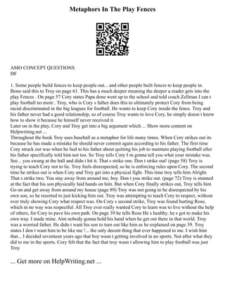 Metaphors In The Play Fences
AMO CONCEPT QUESTIONS
DF
1. Some people build fences to keep people out... and other people built fences to keep people in.
Bono said this to Troy on page 61. This has a much deeper meaning the deeper a reader gets into the
play Fences . On page 57 Cory states Papa done went up to the school and told coach Zellman I can t
play football no more . Troy, who is Cory s father does this to ultimately protect Cory from being
racial discriminated in the big leagues for football. He wants to keep Cory inside the fence. Troy and
his father never had a good relationship, so of course Troy wants to love Cory, he simply doesn t know
how to show it because he himself never received it.
Later on in the play, Cory and Troy get into a big argument which ... Show more content on
Helpwriting.net ...
Throughout the book Troy uses baseball as a metaphor for life many times. When Cory strikes out its
because he has made a mistake he should never commit again according to his father. The first time
Cory struck out was when he lied to his father about quitting his job to maintain playing football after
his father specifically told him not too. So Troy tells Cory I m gonna tell you what your mistake was.
See... you swung at the ball and didn t hit it. That s strike one. Don t strike out! (page 58) Troy is
trying to teach Cory not to lie. Troy feels disrespected, so he is enforcing rules upon Cory. The second
time he strikes out is when Cory and Troy get into a physical fight. This time troy tells him Alright.
That s strike two. You stay away from around me, boy. Don t you strike out. (page 72) Troy is stunned
at the fact that his son physically laid hands on him. But when Cory finally strikes out, Troy tells him
Go on and get away from around my house (page 89) Troy was not going to be disrespected by his
own son, so he resorted to just kicking him out. Troy was attempting to teach Cory to respect, without
ever truly showing Cory what respect was. On Cory s second strike, Troy was found hurting Rose,
which in no way was respectful. All Troy ever really wanted Cory to learn was to live without the help
of others, for Cory to pave his own path. On page 39 he tells Rose He s healthy. he s got to make his
own way. I made mine. Aint nobody gonna hold his hand when he get out there in that world. Troy
was a worried father. He didn t want his son to turn out like him as he explained on page 39. Troy
states I don t want him to be like me !... the only decent thing that ever happened to me. I wish him
that... I decided seventeen years ago that boy wasn t getting involved in no sports. Not after what they
did to me in the sports. Cory felt that the fact that troy wasn t allowing him to play football was just
Troy
... Get more on HelpWriting.net ...
 