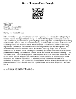 Green Champion Paper Example
Jakob Hanlon
113886222
Principles of Sustainability
Green Champion Paper
Brewing of a Sustainable Idea
In the current day and age, environmental issues are beginning to be considered more frequently in
business decision and in governmental policy. The current threat of global warming, sea level rise,
ocean acidification, and extinction of species highlight the consequences of not being environmentally
aware. Even the smallest green decisions like choosing to car pool or to recycle can be decisions that
have a huge impact that positively effects the environment. These decisions can have far reaching
implications. For instance, someone who witnesses these green decisions may be inspired to make
environmentally conscious decisions as well. Much in the same way people could be inspired,
businesses can be inspired as well. Creating a sustainability initiative in a business can be extremely
positive and rewarding. For this reason, I think it is vital that the local beer brewing company, COOP
Ale Works, adopt a sustainability program. Many breweries have adopt sustainable framework, two
such examples are New Belgium Brewing and Sierra Nevada. I believe by implementing some of
these ideals into their brewing process COOP can inspire other businesses to become more
sustainable. In this paper I will mention the current problems with the brewing process, highlight the
changes that can be made based off of current implementation at breweries, and present a four point
plan to
... Get more on HelpWriting.net ...
 