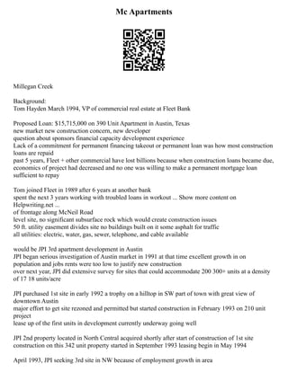 Mc Apartments
Millegan Creek
Background:
Tom Hayden March 1994, VP of commercial real estate at Fleet Bank
Proposed Loan: $15,715,000 on 390 Unit Apartment in Austin, Texas
new market new construction concern, new developer
question about sponsors financial capacity development experience
Lack of a commitment for permanent financing takeout or permanent loan was how most construction
loans are repaid
past 5 years, Fleet + other commercial have lost billions because when construction loans became due,
economics of project had decreased and no one was willing to make a permanent mortgage loan
sufficient to repay
Tom joined Fleet in 1989 after 6 years at another bank
spent the next 3 years working with troubled loans in workout ... Show more content on
Helpwriting.net ...
of frontage along McNeil Road
level site, no significant subsurface rock which would create construction issues
50 ft. utility easement divides site no buildings built on it some asphalt for traffic
all utilities: electric, water, gas, sewer, telephone, and cable available
would be JPI 3rd apartment development in Austin
JPI began serious investigation of Austin market in 1991 at that time excellent growth in on
population and jobs rents were too low to justify new construction
over next year, JPI did extensive survey for sites that could accommodate 200 300+ units at a density
of 17 18 units/acre
JPI purchased 1st site in early 1992 a trophy on a hilltop in SW part of town with great view of
downtown Austin
major effort to get site rezoned and permitted but started construction in February 1993 on 210 unit
project
lease up of the first units in development currently underway going well
JPI 2nd property located in North Central acquired shortly after start of construction of 1st site
construction on this 342 unit property started in September 1993 leasing begin in May 1994
April 1993, JPI seeking 3rd site in NW because of employment growth in area
 