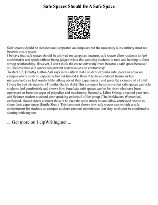 Safe Spaces Should Be A Safe Space
Safe spaces should be included and supported on campuses but the university in its entirety must not
become a safe space.
I believe that safe spaces should be allowed on campuses because, safe spaces allow students to feel
comfortable and speak without being judged while also assisting students in need and helping to form
strong relationships. However, I don t think the entire university must become a safe space because I
still believe that safe spaces can prevent conversations on controversy.
To start off, Timothy Garton Ash says in his article that a student explains safe spaces as areas on
campus where students especially but not limited to those who have endured trauma or feel
marginalised can feel comfortable talking about their experiences , and gives the example of a Hillel
House for Jewish students. (Timothy Garton Ash). This comment helps prove that safe spaces can help
students feel comfortable and shows how beneficial safe spaces can be for those who have been
oppressed or been the target of prejudice and much more. Secondly, Lilian Obeng, a second year Arts
and Science student a second year speaking on behalf of the group (The McMasters Womanists),
explained, closed spaces connect those who face the same struggles and allow oppressed people to
share their experiences (Emile Shen). This comment shows how safe spaces can provide a safe
environment for students on campus to share personal experiences that they might not be comfortable
sharing with anyone
... Get more on HelpWriting.net ...
 