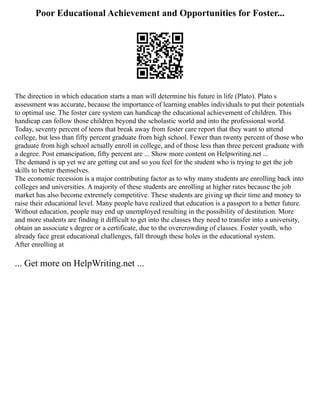 Poor Educational Achievement and Opportunities for Foster...
The direction in which education starts a man will determine his future in life (Plato). Plato s
assessment was accurate, because the importance of learning enables individuals to put their potentials
to optimal use. The foster care system can handicap the educational achievement of children. This
handicap can follow those children beyond the scholastic world and into the professional world.
Today, seventy percent of teens that break away from foster care report that they want to attend
college, but less than fifty percent graduate from high school. Fewer than twenty percent of those who
graduate from high school actually enroll in college, and of those less than three percent graduate with
a degree. Post emancipation, fifty percent are ... Show more content on Helpwriting.net ...
The demand is up yet we are getting cut and so you feel for the student who is trying to get the job
skills to better themselves.
The economic recession is a major contributing factor as to why many students are enrolling back into
colleges and universities. A majority of these students are enrolling at higher rates because the job
market has also become extremely competitive. These students are giving up their time and money to
raise their educational level. Many people have realized that education is a passport to a better future.
Without education, people may end up unemployed resulting in the possibility of destitution. More
and more students are finding it difficult to get into the classes they need to transfer into a university,
obtain an associate s degree or a certificate, due to the overcrowding of classes. Foster youth, who
already face great educational challenges, fall through these holes in the educational system.
After enrolling at
... Get more on HelpWriting.net ...
 