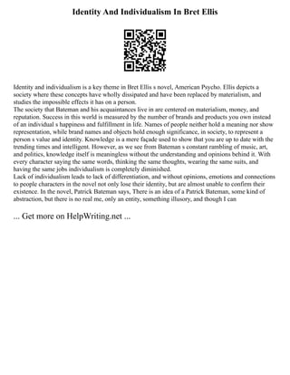 Identity And Individualism In Bret Ellis
Identity and individualism is a key theme in Bret Ellis s novel, American Psycho. Ellis depicts a
society where these concepts have wholly dissipated and have been replaced by materialism, and
studies the impossible effects it has on a person.
The society that Bateman and his acquaintances live in are centered on materialism, money, and
reputation. Success in this world is measured by the number of brands and products you own instead
of an individual s happiness and fulfillment in life. Names of people neither hold a meaning nor show
representation, while brand names and objects hold enough significance, in society, to represent a
person s value and identity. Knowledge is a mere façade used to show that you are up to date with the
trending times and intelligent. However, as we see from Bateman s constant rambling of music, art,
and politics, knowledge itself is meaningless without the understanding and opinions behind it. With
every character saying the same words, thinking the same thoughts, wearing the same suits, and
having the same jobs individualism is completely diminished.
Lack of individualism leads to lack of differentiation, and without opinions, emotions and connections
to people characters in the novel not only lose their identity, but are almost unable to confirm their
existence. In the novel, Patrick Bateman says, There is an idea of a Patrick Bateman, some kind of
abstraction, but there is no real me, only an entity, something illusory, and though I can
... Get more on HelpWriting.net ...
 