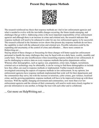 Present Day Response Methods
The research reinforced my thesis that response methods are vital in law enforcement agencies and
what is needed to evolve with the inevitable changes occurring, the future trends emerging, and
challenges that go with it. Addressing crime is the most important responsibility of law enforcement
agencies and although there is an increase in crime and criminal acts, the research indicates that
response methods will need to be enhanced in order for any law enforcement agency to be successful.
The research collected in the literature review shows that present day response methods do not have
the capability to deal with the enhanced crime and criminal acts. Possible indication could be the
expanding and uncertainty of the control of crime and offenders ... Show more content on
Helpwriting.net ...
Staying ahead of these changes or forecasting for these changes will better equip law enforcement
personnel to handle the many challenges they may be faced with on a daily basis, weekly, monthly and
yearly basis. There are also insufficiencies when researching response methods in law enforcement. It
can be challenging to retrieve data on every response methods that police departments utilize.
Whereas other demographics, such as agency size, population, crime rates, budgets, recruitment,
criminal acts or technology may be obtainable, it can be vexing to find those demographics to include
how they affect, are used in response methods or implemented. Further research should be
investigated concerning the aspects of response methods in law enforcement. In my opinion, law
enforcement agencies have response methods implemented that work well for their departments and
the communities they serve, but with the increase in terrorism, cyber crimes, gun violence, localized
crime, and the growing population, response methods will have to be improved to keep up with these
increases. With the rapidly changing environment and communities, now more than ever law
enforcement agencies and the citizens of their community will need to work more closely together to
provide information to one another, to bridge the trust with each other and to collaborate
... Get more on HelpWriting.net ...
 
