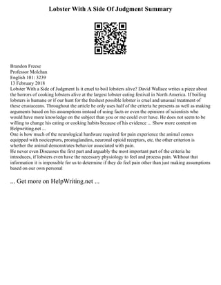 Lobster With A Side Of Judgment Summary
Brandon Freese
Professor Molchan
English 101: 3239
13 February 2018
Lobster With a Side of Judgment Is it cruel to boil lobsters alive? David Wallace writes a piece about
the horrors of cooking lobsters alive at the largest lobster eating festival in North America. If boiling
lobsters is humane or if our hunt for the freshest possible lobster is cruel and unusual treatment of
these crustaceans. Throughout the article he only uses half of the criteria he presents as well as making
arguments based on his assumptions instead of using facts or even the opinions of scientists who
would have more knowledge on the subject than you or me could ever have. He does not seem to be
willing to change his eating or cooking habits because of his evidence ... Show more content on
Helpwriting.net ...
One is how much of the neurological hardware required for pain experience the animal comes
equipped with nociceptors, prostaglandins, neuronal opioid receptors, etc. the other criterion is
whether the animal demonstrates behavior associated with pain.
He never even Discusses the first part and arguably the most important part of the criteria he
introduces, if lobsters even have the necessary physiology to feel and process pain. WIthout that
information it is impossible for us to determine if they do feel pain other than just making assumptions
based on our own personal
... Get more on HelpWriting.net ...
 
