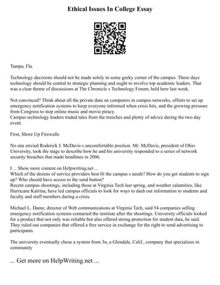 Ethical Issues In College Essay
Tampa, Fla.
Technology decisions should not be made solely in some geeky corner of the campus. These days
technology should be central to strategic planning and ought to involve top academic leaders. That
was a clear theme of discussions at The Chronicle s Technology Forum, held here last week.
Not convinced? Think about all the private data on computers in campus networks, efforts to set up
emergency notification systems to keep everyone informed when crisis hits, and the growing pressure
from Congress to stop online music and movie piracy.
Campus technology leaders traded tales from the trenches and plenty of advice during the two day
event.
First, Shore Up Firewalls
No one envied Roderick J. McDavis s uncomfortable position. Mr. McDavis, president of Ohio
University, took the stage to describe how he and his university responded to a series of network
security breaches that made headlines in 2006.
I ... Show more content on Helpwriting.net ...
Which of the dozens of service providers best fit the campus s needs? How do you get students to sign
up? Who should have access to the send button?
Recent campus shootings, including those at Virginia Tech last spring, and weather calamities, like
Hurricane Katrina, have led campus officials to look for ways to dash out information to students and
faculty and staff members during a crisis.
Michael L. Dame, director of Web communications at Virginia Tech, said 54 companies selling
emergency notification systems contacted the institute after the shootings. University officials looked
for a product that not only was reliable but also offered strong protection for student data, he said.
They ruled out companies that offered a free service in exchange for the right to send advertising to
participants.
The university eventually chose a system from 3n, a Glendale, Calif., company that specializes in
community
... Get more on HelpWriting.net ...
 