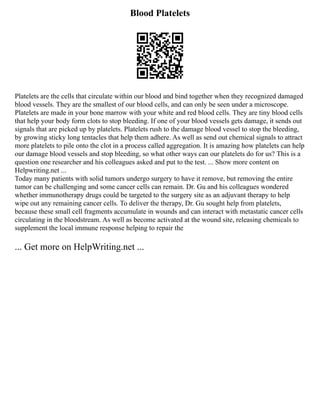 Blood Platelets
Platelets are the cells that circulate within our blood and bind together when they recognized damaged
blood vessels. They are the smallest of our blood cells, and can only be seen under a microscope.
Platelets are made in your bone marrow with your white and red blood cells. They are tiny blood cells
that help your body form clots to stop bleeding. If one of your blood vessels gets damage, it sends out
signals that are picked up by platelets. Platelets rush to the damage blood vessel to stop the bleeding,
by growing sticky long tentacles that help them adhere. As well as send out chemical signals to attract
more platelets to pile onto the clot in a process called aggregation. It is amazing how platelets can help
our damage blood vessels and stop bleeding, so what other ways can our platelets do for us? This is a
question one researcher and his colleagues asked and put to the test. ... Show more content on
Helpwriting.net ...
Today many patients with solid tumors undergo surgery to have it remove, but removing the entire
tumor can be challenging and some cancer cells can remain. Dr. Gu and his colleagues wondered
whether immunotherapy drugs could be targeted to the surgery site as an adjuvant therapy to help
wipe out any remaining cancer cells. To deliver the therapy, Dr. Gu sought help from platelets,
because these small cell fragments accumulate in wounds and can interact with metastatic cancer cells
circulating in the bloodstream. As well as become activated at the wound site, releasing chemicals to
supplement the local immune response helping to repair the
... Get more on HelpWriting.net ...
 