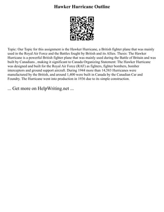 Hawker Hurricane Outline
Topic: Our Topic for this assignment is the Hawker Hurricane, a British fighter plane that was mainly
used in the Royal Air Force and the Battles fought by British and its Allies. Thesis: The Hawker
Hurricane is a powerful British fighter plane that was mainly used during the Battle of Britain and was
built by Canadians , making it significant to Canada Organizing Statement: The Hawker Hurricane
was designed and built for the Royal Air Force (RAF) as fighters, fighter bombers, bomber
interceptors and ground support aircraft. During 1944 more than 14,583 Hurricanes were
manufactured by the British, and around 1,400 were built in Canada by the Canadian Car and
Foundry. The Hurricane went into production in 1936 due to its simple construction.
... Get more on HelpWriting.net ...
 
