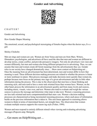 Gender and Advertising
C H A P T E R 7
Gender and Advertising
How Gender Shapes Meaning
The emotional, sexual, and psychological stereotyping of females begins when the doctor says, It s a
girl.
Shirley Chisholm
Men are dogs and women are cats. Women are from Venus and men are from Mars. Writers,
filmmakers, psychologists, and advertisers all have used the idea that men and women are different to
develop stories, create conflict, and provide persuasive imagery. Not only do advertisers view men and
women differently, but men and women also bring different perspectives to advertising. Thus, we can
assume that men and women create dif ferent meanings from the advertisements they see. Gender
roles in our society have changed dramatically since ... Show more content on Helpwriting.net ...
Once the meaning from an advertisement has been determined, men and women differ in how that
meaning is used. These different decision making processes are related to whether the process is linear
or more nonlinear in nature. Men process messages and make decisions more quickly than women do,
perhaps because men focus on the primary mes sage of a given advertisement and take in little other
information during the process. This is due to the observation that men have a linear thinking and
reasoning style, and men tend to have a more task oriented focus than women have. Women, on the
other hand, process the information in an advertisement quickly and from many levels and sources,
including music, visuals, voice over, and text. Women also tend to evaluate and weigh the various
sources to process the message and determine what steps to take next. Women s reasoning processes
are less task oriented and more compartmentalized than men s are. Women s decision making
processes are characterized as being incremental reasoning processes, where each piece of information
builds on the previous information that is taken in. This non linear approach to reasoning allows
women to think in terms of interrelated factors, not straight lines. The observation that women
evaluate multiple sources supports this reason ing style (Fisher, 1999).
Women and men respond to entirely different stimuli when viewing and evaluating advertising
messages (Popcorn amp; Marigold,
... Get more on HelpWriting.net ...
 