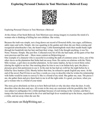 Exploring Personal Choices in Toni Morrison s Beloved Essay
Exploring Personal Choices in Toni Morrison s Beloved
At the climax of her book Beloved, Toni Morrison uses strong imagery to examine the mind of a
woman who is thinking of killing her own children. She writes,
Because the truth was simple, not a long drawn out record of flowered shifts, tree cages, selfishness,
ankle ropes and wells. Simple: she was squatting in the garden and when she saw them coming and
recognized schoolteacher s hat, she heard wings. Little hummingbirds stuck their needle beaks right
through her headcloth into her hair and beat their wings. And if she thought anything, it was No.
Nono. Nonono. Simple. She just flew. Collected every bit of life she had made, all the parts of her that
were precious and fine and ... Show more content on Helpwriting.net ...
One example of a character who is succesful in avoiding the path of common sense is Sixo, one of the
other slaves on the plantation that Sethe had run away from. He carries on relations with the Thirty
Mile woman , a girl slave on another plantation. As her name implies, he has to travel thirty miles
(during the night) to see her. One meeting place he tries to use is an Indian holy spot; the place s
presence gives him permission to use it. In the end, he has had sex with her the night before he is
killed by slave hunters (226). Shortly before that time, he refused to speak English any more. At the
end of the novel, Paul D tries to use Sixo s words as a way to describe what he wishes his relationship
with Sethe would be (state to convey?): She is a friend of my mind. She gather me, man. The pieces I
am, she gather them and give them back to me in all the right order. It s good, you know, when you
got a woman who is a friend of your mind.
The story gives absolutely no hint as to how Beloved feels or why she does what she does. It only
describes what she does and says. All events in the story are consistent with the possibility that 124
was subject to earthquakes for a while (perhaps because of coal mining in the vicinity), and then a
tramp who had almost drowned in the river and had high fever wandered up to the house, stayed there
a while, and ran away when she saw the
... Get more on HelpWriting.net ...
 