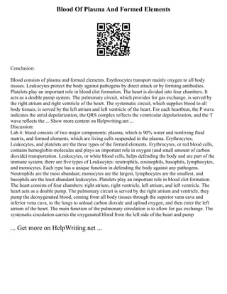 Blood Of Plasma And Formed Elements
Conclusion:
Blood consists of plasma and formed elements. Erythrocytes transport mainly oxygen to all body
tissues. Leukocytes protect the body against pathogens by direct attack or by forming antibodies.
Platelets play an important role in blood clot formation. The heart is divided into four chambers. It
acts as a double pump system. The pulmonary circuit, which provides for gas exchange, is served by
the right atrium and right ventricle of the heart. The systematic circuit, which supplies blood to all
body tissues, is served by the left atrium and left ventricle of the heart. For each heartbeat, the P wave
indicates the atrial depolarization, the QRS complex reflects the ventricular depolarization, and the T
wave reflects the ... Show more content on Helpwriting.net ...
Discussion:
Lab 4: blood consists of two major components: plasma, which is 90% water and nonliving fluid
matrix, and formed elements, which are living cells suspended in the plasma. Erythrocytes,
Leukocytes, and platelets are the three types of the formed elements. Erythrocytes, or red blood cells,
contains hemoglobin molecules and plays an important role in oxygen (and small amount of carbon
dioxide) transportation. Leukocytes, or white blood cells, helps defending the body and are part of the
immune system; there are five types of Leukocytes: neutrophils, eosinophils, basophils, lymphocytes,
and monocytes. Each type has a unique function in defending the body against any pathogens.
Neutrophils are the most abundant, monocytes are the largest, lymphocytes are the smallest, and
basophils are the least abundant leukocytes. Platelets play an important role in blood clot formation.
The heart consists of four chambers: right atrium, right ventricle, left atrium, and left ventricle. The
heart acts as a double pump. The pulmonary circuit is served by the right atrium and ventricle, they
pump the deoxygenated blood, coming from all body tissues through the superior vena cava and
inferior vena cava, to the lungs to unload carbon dioxide and upload oxygen, and then enter the left
atrium of the heart. The main function of the pulmonary circulation is to allow for gas exchange. The
systematic circulation carries the oxygenated blood from the left side of the heart and pump
... Get more on HelpWriting.net ...
 