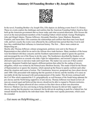 Summary Of Founding Brother s By Joseph Ellis
In the novel, Founding Brother s by Joseph Ellis, Ellis depicts six defining events from U.S. History.
These six events explore the challenges and realities that the American Founding Fathers faced as they
built up the American government that we know today and what occurred afterwards. Ellis focuses the
novel on the most prominent members of the Founding Fathers which include: George Washington;
John and Abigail Adams; Thomas Jefferson; Alexander Hamilton; James Madison; Benjamin
Franklin; and Aaron Burr. Ellis examines the relationships and conflicts that these men were faced
with, and how exactly the events were affected by the conflicted time period that they lived in and
how they established their influence in American history. The first ... Show more content on
Helpwriting.net ...
Shortly after Thomas Jefferson s dinner arrangement, petitions were sent to the House of
Representatives that called for an end to the African slave trade business. Many members of the house
were bewildered with these concerns and the Southern representatives opted to ignore the question
and encouraged the rest of the House to do the same. The Southerners described the Quakers who
purposed the question as cowards who didn t fight for independence, and insisted Congress was not
allowed to pass laws to end slave trade until much later. The matter was soon out of their control
anyways. Benjamin Franklin had signed a different petition that called for the ending of slavery
altogether, which was written by the Pennsylvania Abolition Society. This made it hard for the House
of Representatives to ignore the situation, which opened up the House to openly confront each other
about the situation and course of action. The Constitution, however, postponed any laws about slavery
until 1808. Ellis proceeded with implying that the question of slavery and the morality of it cause an
inevitable divide that increased with each postponement of the matter. This division continued until
the Civil War which separated the U.S. geographically as well because of the South being adamant for
pro slavery and the North being supportive of anti slavery. Thomas Jefferson was based on how all
men are created equal and believed that slavery should not be able to expand to Western territories.
His influence in Virginia allowed all slave owners to free their slaves at their own discretion.
However, Madison was less convincing as being idealistic because he did not fully support anti
slavery, saying that the practice was immoral, but he did not do anything to push for a federal law, but
instead should be decided by the individual states. Both sides were equally passionate, which cause
the extended
... Get more on HelpWriting.net ...
 