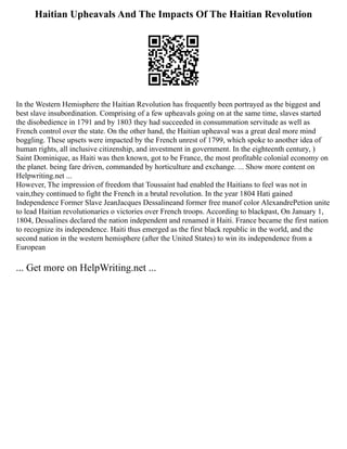 Haitian Upheavals And The Impacts Of The Haitian Revolution
In the Western Hemisphere the Haitian Revolution has frequently been portrayed as the biggest and
best slave insubordination. Comprising of a few upheavals going on at the same time, slaves started
the disobedience in 1791 and by 1803 they had succeeded in consummation servitude as well as
French control over the state. On the other hand, the Haitian upheaval was a great deal more mind
boggling. These upsets were impacted by the French unrest of 1799, which spoke to another idea of
human rights, all inclusive citizenship, and investment in government. In the eighteenth century, )
Saint Dominique, as Haiti was then known, got to be France, the most profitable colonial economy on
the planet. being fare driven, commanded by horticulture and exchange. ... Show more content on
Helpwriting.net ...
However, The impression of freedom that Toussaint had enabled the Haitians to feel was not in
vain,they continued to fight the French in a brutal revolution. In the year 1804 Hati gained
Independence Former Slave JeanJacques Dessalineand former free manof color AlexandrePetion unite
to lead Haitian revolutionaries o victories over French troops. According to blackpast, On January 1,
1804, Dessalines declared the nation independent and renamed it Haiti. France became the first nation
to recognize its independence. Haiti thus emerged as the first black republic in the world, and the
second nation in the western hemisphere (after the United States) to win its independence from a
European
... Get more on HelpWriting.net ...
 