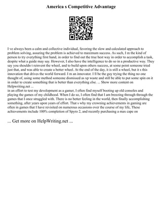 America s Competitive Advantage
I ve always been a calm and collective individual, favoring the slow and calculated approach to
problem solving, assuring the problem is achieved to maximum success. As such, I m the kind of
person to try everything first hand, in order to find out the true best way in order to accomplish a task,
despite what a guide may say. However, I also have the intelligence to do so in a productive way. They
say you shouldn t reinvent the wheel, and to build upon others success, at some point someone tried
just that, and was able to create a better wheel. At the end of the day, it is still a wheel, but it s this
innovation that drives the world forward. I m an innovator. I ll be the guy trying the thing no one
thought of, using some method someone dismissed as xp waste and still be able to put some spin on it
in order to create something that is better than everything else. ... Show more content on
Helpwriting.net ...
in an effort to test my development as a gamer, I often find myself booting up old consoles and
playing the games of my childhood. When I do so, I often find that I am breezing through through the
games that I once struggled with. There is no better feeling in the world, then finally accomplishing
something, after years upon years of effort. That s why my crowning achievements in gaming are
often in games that I have revisited on numerous occasions over the course of my life, These
achievements include 100% completion of Spyro 2, and recently purchasing a max cape on
... Get more on HelpWriting.net ...
 