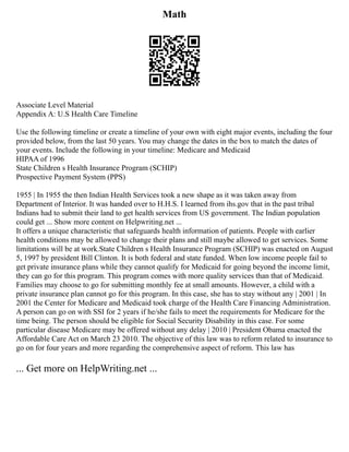 Math
Associate Level Material
Appendix A: U.S Health Care Timeline
Use the following timeline or create a timeline of your own with eight major events, including the four
provided below, from the last 50 years. You may change the dates in the box to match the dates of
your events. Include the following in your timeline: Medicare and Medicaid
HIPAA of 1996
State Children s Health Insurance Program (SCHIP)
Prospective Payment System (PPS)
1955 | In 1955 the then Indian Health Services took a new shape as it was taken away from
Department of Interior. It was handed over to H.H.S. I learned from ihs.gov that in the past tribal
Indians had to submit their land to get health services from US government. The Indian population
could get ... Show more content on Helpwriting.net ...
It offers a unique characteristic that safeguards health information of patients. People with earlier
health conditions may be allowed to change their plans and still maybe allowed to get services. Some
limitations will be at work.State Children s Health Insurance Program (SCHIP) was enacted on August
5, 1997 by president Bill Clinton. It is both federal and state funded. When low income people fail to
get private insurance plans while they cannot qualify for Medicaid for going beyond the income limit,
they can go for this program. This program comes with more quality services than that of Medicaid.
Families may choose to go for submitting monthly fee at small amounts. However, a child with a
private insurance plan cannot go for this program. In this case, she has to stay without any | 2001 | In
2001 the Center for Medicare and Medicaid took charge of the Health Care Financing Administration.
A person can go on with SSI for 2 years if he/she fails to meet the requirements for Medicare for the
time being. The person should be eligible for Social Security Disability in this case. For some
particular disease Medicare may be offered without any delay | 2010 | President Obama enacted the
Affordable Care Act on March 23 2010. The objective of this law was to reform related to insurance to
go on for four years and more regarding the comprehensive aspect of reform. This law has
... Get more on HelpWriting.net ...
 