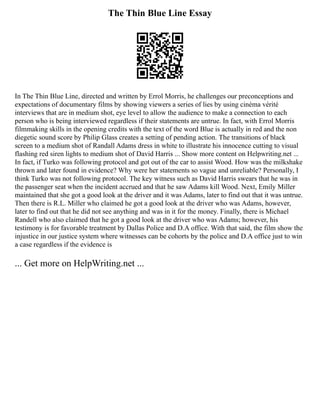 The Thin Blue Line Essay
In The Thin Blue Line, directed and written by Errol Morris, he challenges our preconceptions and
expectations of documentary films by showing viewers a series of lies by using cinéma vérité
interviews that are in medium shot, eye level to allow the audience to make a connection to each
person who is being interviewed regardless if their statements are untrue. In fact, with Errol Morris
filmmaking skills in the opening credits with the text of the word Blue is actually in red and the non
diegetic sound score by Philip Glass creates a setting of pending action. The transitions of black
screen to a medium shot of Randall Adams dress in white to illustrate his innocence cutting to visual
flashing red siren lights to medium shot of David Harris ... Show more content on Helpwriting.net ...
In fact, if Turko was following protocol and got out of the car to assist Wood. How was the milkshake
thrown and later found in evidence? Why were her statements so vague and unreliable? Personally, I
think Turko was not following protocol. The key witness such as David Harris swears that he was in
the passenger seat when the incident accrued and that he saw Adams kill Wood. Next, Emily Miller
maintained that she got a good look at the driver and it was Adams, later to find out that it was untrue.
Then there is R.L. Miller who claimed he got a good look at the driver who was Adams, however,
later to find out that he did not see anything and was in it for the money. Finally, there is Michael
Randell who also claimed that he got a good look at the driver who was Adams; however, his
testimony is for favorable treatment by Dallas Police and D.A office. With that said, the film show the
injustice in our justice system where witnesses can be cohorts by the police and D.A office just to win
a case regardless if the evidence is
... Get more on HelpWriting.net ...
 