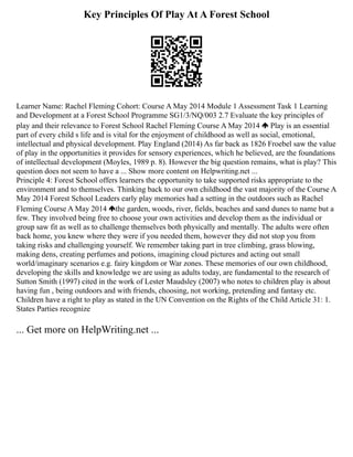 Key Principles Of Play At A Forest School
Learner Name: Rachel Fleming Cohort: Course A May 2014 Module 1 Assessment Task 1 Learning
and Development at a Forest School Programme SG1/3/NQ/003 2.7 Evaluate the key principles of
play and their relevance to Forest School Rachel Fleming Course A May 2014 Play is an essential
part of every child s life and is vital for the enjoyment of childhood as well as social, emotional,
intellectual and physical development. Play England (2014) As far back as 1826 Froebel saw the value
of play in the opportunities it provides for sensory experiences, which he believed, are the foundations
of intellectual development (Moyles, 1989 p. 8). However the big question remains, what is play? This
question does not seem to have a ... Show more content on Helpwriting.net ...
Principle 4: Forest School offers learners the opportunity to take supported risks appropriate to the
environment and to themselves. Thinking back to our own childhood the vast majority of the Course A
May 2014 Forest School Leaders early play memories had a setting in the outdoors such as Rachel
Fleming Course A May 2014 the garden, woods, river, fields, beaches and sand dunes to name but a
few. They involved being free to choose your own activities and develop them as the individual or
group saw fit as well as to challenge themselves both physically and mentally. The adults were often
back home, you knew where they were if you needed them, however they did not stop you from
taking risks and challenging yourself. We remember taking part in tree climbing, grass blowing,
making dens, creating perfumes and potions, imagining cloud pictures and acting out small
world/imaginary scenarios e.g. fairy kingdom or War zones. These memories of our own childhood,
developing the skills and knowledge we are using as adults today, are fundamental to the research of
Sutton Smith (1997) cited in the work of Lester Maudsley (2007) who notes to children play is about
having fun , being outdoors and with friends, choosing, not working, pretending and fantasy etc.
Children have a right to play as stated in the UN Convention on the Rights of the Child Article 31: 1.
States Parties recognize
... Get more on HelpWriting.net ...
 