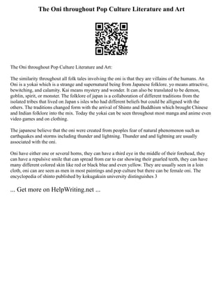 The Oni throughout Pop Culture Literature and Art
The Oni throughout Pop Culture Literature and Art:
The similarity throughout all folk tales involving the oni is that they are villains of the humans. An
Oni is a yokai which is a strange and supernatural being from Japanese folklore. yo means attractive,
bewitching, and calamity. Kai means mystery and wonder. It can also be translated to be demon,
goblin, spirit, or monster. The folklore of japan is a collaboration of different traditions from the
isolated tribes that lived on Japan s isles who had different beliefs but could be alligned with the
others. The traditions changed form with the arrival of Shinto and Buddhism which brought Chinese
and Indian folklore into the mix. Today the yokai can be seen throughout most manga and anime even
video games and on clothing.
The japanese believe that the oni were created from peoples fear of natural phenomenon such as
earthquakes and storms including thunder and lightning. Thunder and and lightning are usually
associated with the oni.
Oni have either one or several horns, they can have a third eye in the middle of their forehead, they
can have a repulsive smile that can spread from ear to ear showing their gnarled teeth, they can have
many different colored skin like red or black blue and even yellow. They are usually seen in a loin
cloth, oni can are seen as men in most paintings and pop culture but there can be female oni. The
encyclopedia of shinto published by kokugakuin university distinguishes 3
... Get more on HelpWriting.net ...
 
