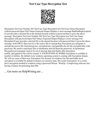 Test Case Type Decryption Test
Decryption Test Case Number #03 Test Case Type Decryption test Test Case Name Decryption
without password Input Null Values Expected Output Displays a error message BadPaddingException
If user provides a desired file in the desired location without a password then it gives the above
message. Decryption Test Case Number #04 Test Case Type Decryption test Test Case Name
Decryption with password Input Null Values Expected Output Displays a error message File
Decrypted If user provides a desired file in the desired location with password then it gives the above
message. 8.OUTPUT: Here test.txt is the source file to encrypt Run Encryption.java program to
encrypt the test.txt file And encrypt.enc, encrypted.enc, encryptedfile.des are the encrypted files with
password, We need to send these files to destination and tell them the password. At destination
Decryption.java program need to be run to decrypt data and finally after decryption
testfile_decrypted.txt file will be created. 9. ENCRYPTION AT WORK Encryption is available at
number of utilities. By default every windows operating system is coming with Encryption feature.
We will see some of them now Encryption File System: In windows Oss file and folder level
encryption is available by default to protect our sensitive data. Bit Locker Encryption: It is a total
drive encryption method in windows using a password Winrar / WinZip : Compressing software also
having a feature for protecting data SSL:
... Get more on HelpWriting.net ...
 