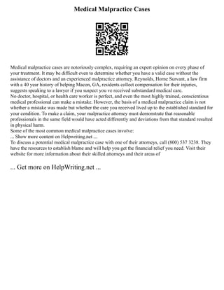 Medical Malpractice Cases
Medical malpractice cases are notoriously complex, requiring an expert opinion on every phase of
your treatment. It may be difficult even to determine whether you have a valid case without the
assistance of doctors and an experienced malpractice attorney. Reynolds, Horne Survant, a law firm
with a 40 year history of helping Macon, GA, residents collect compensation for their injuries,
suggests speaking to a lawyer if you suspect you ve received substandard medical care.
No doctor, hospital, or health care worker is perfect, and even the most highly trained, conscientious
medical professional can make a mistake. However, the basis of a medical malpractice claim is not
whether a mistake was made but whether the care you received lived up to the established standard for
your condition. To make a claim, your malpractice attorney must demonstrate that reasonable
professionals in the same field would have acted differently and deviations from that standard resulted
in physical harm.
Some of the most common medical malpractice cases involve:
... Show more content on Helpwriting.net ...
To discuss a potential medical malpractice case with one of their attorneys, call (800) 537 3238. They
have the resources to establish blame and will help you get the financial relief you need. Visit their
website for more information about their skilled attorneys and their areas of
... Get more on HelpWriting.net ...
 
