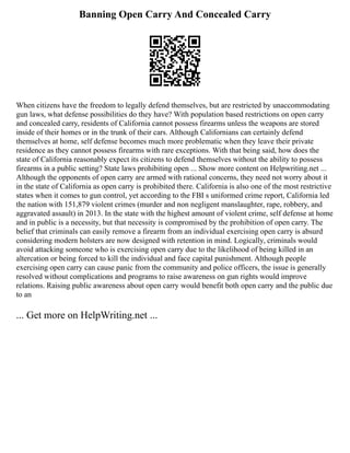 Banning Open Carry And Concealed Carry
When citizens have the freedom to legally defend themselves, but are restricted by unaccommodating
gun laws, what defense possibilities do they have? With population based restrictions on open carry
and concealed carry, residents of California cannot possess firearms unless the weapons are stored
inside of their homes or in the trunk of their cars. Although Californians can certainly defend
themselves at home, self defense becomes much more problematic when they leave their private
residence as they cannot possess firearms with rare exceptions. With that being said, how does the
state of California reasonably expect its citizens to defend themselves without the ability to possess
firearms in a public setting? State laws prohibiting open ... Show more content on Helpwriting.net ...
Although the opponents of open carry are armed with rational concerns, they need not worry about it
in the state of California as open carry is prohibited there. California is also one of the most restrictive
states when it comes to gun control, yet according to the FBI s uniformed crime report, California led
the nation with 151,879 violent crimes (murder and non negligent manslaughter, rape, robbery, and
aggravated assault) in 2013. In the state with the highest amount of violent crime, self defense at home
and in public is a necessity, but that necessity is compromised by the prohibition of open carry. The
belief that criminals can easily remove a firearm from an individual exercising open carry is absurd
considering modern holsters are now designed with retention in mind. Logically, criminals would
avoid attacking someone who is exercising open carry due to the likelihood of being killed in an
altercation or being forced to kill the individual and face capital punishment. Although people
exercising open carry can cause panic from the community and police officers, the issue is generally
resolved without complications and programs to raise awareness on gun rights would improve
relations. Raising public awareness about open carry would benefit both open carry and the public due
to an
... Get more on HelpWriting.net ...
 
