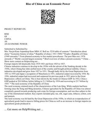 Rise of China as an Economic Power
PROJECT REPORT ON:
RISE
OF
CHINA
AS
AN ECONOMIC POWER
Submitted to Submitted by:
Mrs. Navjot Kaur Arpandeep Kaur MBA 1C Roll no: 5218 table of contents * Introduction about
china * Economic history of china * Republic of china ( 1911 1949) * People s Republic of China
(1949 onwards) * From planned economy to free market powerhouse: The post Mao era ( 1976
onwards ) * World s second largest economy * Brief overview of china s present economy * China ...
Show more content on Helpwriting.net ...
Foreign imports fell drastically from 1919 1921 and from 1925 to 1927.
Chinese industries continue to develop in the 1930s with the advent of the Nanking decade in the
1930s, when Chiang Kai shek unified most of the country and brought political stability. China s
industries developed and grew from 1927 to 1931. Though badly hit by the Great Depression from
1931 to 1935 and Japan s occupation of Manchuria in 1931, industrial output recovered by 1936. By
1936, industrial output had recovered and surpassed its previous peak in 1931 prior to the Great
Depression s effects on China. This is best shown by the trends in Chinese GDP. In 1932, China s
GDP peaked at 28.8 billion, before falling to 21.3 billion by 1934 and recovering to 23.7 billion by
1935. * The rural economy of the Republic of China
The rural economy retained much of the characteristics of the Late Qing. While markets had been
forming since the Song and Ming dynasties, Chinese agriculture by the Republic of China was almost
completely geared towards producing cash crops for foreign consumption, and was thus subject to the
say of the international markets. Key exports included glue, tea, silk, sugar cane, tobacco, cotton, corn
and peanuts.
The rural economy was hit hard by the Great Depression of the 1930s, in which an overproduction of
agricultural goods lead to massive falling prices for China as well as an increase in foreign imports (as
agricultural goods produced in
... Get more on HelpWriting.net ...
 