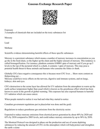 Gaseous Exchange Research Paper
Exposure
3 examples of chemicals that are included on the toxic substances list
Mercury
Lead
Methane
Scientific evidence demonstrating harmful effects of these specific substances
Mercury is a persistent substance which means a number of mercury increases in concentration as you
go the in the food chain, so the higher up the chain and the higher amount of mercury. This tendency is
called biomagnification. For instance, plankton contains 0.00001 ppm of mercury and if you go up 5
levels to the top of the pyramid which is a shark, it contains 1 ppm of mercury. This may pose a
potential health threat to those animals and humans who consume the fishes or shark.
Globally CFCs have negative consequence this is because most CFC lives ... Show more content on
Helpwriting.net ...
Mercury could have toxic effects on the nervous, digestive and immune systems, and on lungs,
kidneys, skin and eyes.
CFCs destruction to the ozone layer has allowed for UV radiation from the atmosphere to warm up the
earth surface temperature higher than usual which is known as the greenhouse effect which has been
known to assist in the growth of global warming. This exposure has also exposed humans to harmful
UV radiation which can cause cancer.
When people started to realize it was bad and what they started to notice
Canadian government regulations put in place(what was done and the goal)
Regulations to reduce greenhouse gas emissions from the electricity sector.
Expected to reduce mercury emissions from electrical power generation by about 40% by 2020 and
65% by 2030 compared to 2005 levels, and could reduce mercury emissions by up to 96% by 2050.
The Montreal Protocol was designed to phase out the production and use of ozone depleting
substances by reducing the amount of CFCs in the atmosphere which will help protect and strengthen
the earth s ozone
 