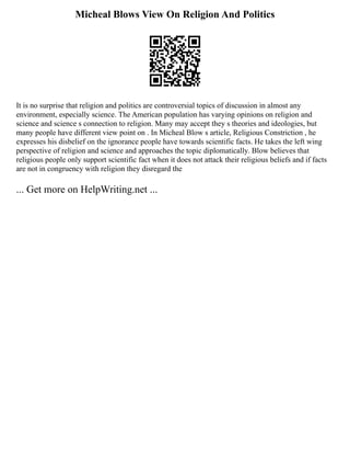Micheal Blows View On Religion And Politics
It is no surprise that religion and politics are controversial topics of discussion in almost any
environment, especially science. The American population has varying opinions on religion and
science and science s connection to religion. Many may accept they s theories and ideologies, but
many people have different view point on . In Micheal Blow s article, Religious Constriction , he
expresses his disbelief on the ignorance people have towards scientific facts. He takes the left wing
perspective of religion and science and approaches the topic diplomatically. Blow believes that
religious people only support scientific fact when it does not attack their religious beliefs and if facts
are not in congruency with religion they disregard the
... Get more on HelpWriting.net ...
 