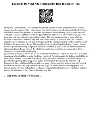 Leonardo Da Vinci And Machiavelli s Role In Secular Italy
In my final short summary, I will be explaining both Leonardo da Vinci and Machiavelli s roles in
secular Italy. To represent this, I will examine how their legacies were effected and finally, I will then
conclude with my final opinions on these two philosophers and the journey s they both endeavored.
Although Leonardo and Machiavelli both appeared to leave Florence in unfavorable ways, one could
argue that both men ultimately learned from failure. The men spent their time in a non religious
Florence in an alliance, however, they both used this in attempts to thrive on their own. Leonardo
spent his time working on his art; but, more importantly he was attempting to build a canal that would
lead from the Arno river to the sea. Machiavelli worked by using his political power to supervise the
Florence government during this project, however, it eventually failed. After the Arno diversion was
abandoned, Leonardo and Niccolò did what truly great artists, scientists, and leaders often do in ...
Show more content on Helpwriting.net ...
I justify this by saying if it were not for yet another military failure, Machiavelli may never have been
imprisoned which lead him to write The Prince (Masters). As for Leonardo, his failures also led him to
even greater success, Leonardo started life as a lowly apprentice and ended as a valued advisor to a
powerful foreign king (Masters pg. 193). In this short summary I discussed the roles that both
Leonardo da Vinci and Niccolò Machiavelli were a part of in secular Italy, along with a brief outlook
on what life was like after they separated. If were to get the chance to write another paper on this
topic, I feel that it would be beneficial to talk more in detail about both the Arno river failure and also
discuss the other failures they faced before diverging their
... Get more on HelpWriting.net ...
 