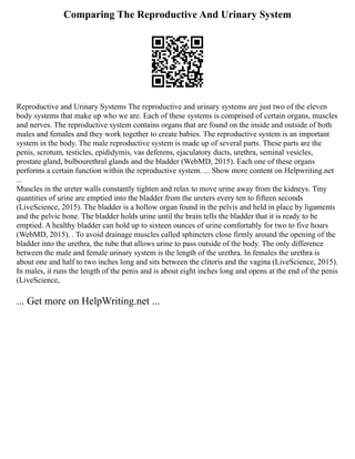 Comparing The Reproductive And Urinary System
Reproductive and Urinary Systems The reproductive and urinary systems are just two of the eleven
body systems that make up who we are. Each of these systems is comprised of certain organs, muscles
and nerves. The reproductive system contains organs that are found on the inside and outside of both
males and females and they work together to create babies. The reproductive system is an important
system in the body. The male reproductive system is made up of several parts. These parts are the
penis, scrotum, testicles, epididymis, vas deferens, ejaculatory ducts, urethra, seminal vesicles,
prostate gland, bulbourethral glands and the bladder (WebMD, 2015). Each one of these organs
performs a certain function within the reproductive system. ... Show more content on Helpwriting.net
...
Muscles in the ureter walls constantly tighten and relax to move urine away from the kidneys. Tiny
quantities of urine are emptied into the bladder from the ureters every ten to fifteen seconds
(LiveScience, 2015). The bladder is a hollow organ found in the pelvis and held in place by ligaments
and the pelvic bone. The bladder holds urine until the brain tells the bladder that it is ready to be
emptied. A healthy bladder can hold up to sixteen ounces of urine comfortably for two to five hours
(WebMD, 2015). . To avoid drainage muscles called sphincters close firmly around the opening of the
bladder into the urethra, the tube that allows urine to pass outside of the body. The only difference
between the male and female urinary system is the length of the urethra. In females the urethra is
about one and half to two inches long and sits between the clitoris and the vagina (LiveScience, 2015).
In males, it runs the length of the penis and is about eight inches long and opens at the end of the penis
(LiveScience,
... Get more on HelpWriting.net ...
 