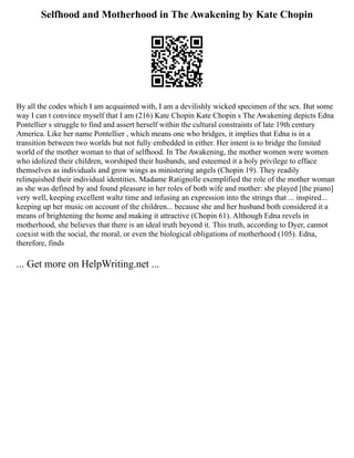 Selfhood and Motherhood in The Awakening by Kate Chopin
By all the codes which I am acquainted with, I am a devilishly wicked specimen of the sex. But some
way I can t convince myself that I am (216) Kate Chopin Kate Chopin s The Awakening depicts Edna
Pontellier s struggle to find and assert herself within the cultural constraints of late 19th century
America. Like her name Pontellier , which means one who bridges, it implies that Edna is in a
transition between two worlds but not fully embedded in either. Her intent is to bridge the limited
world of the mother woman to that of selfhood. In The Awakening, the mother women were women
who idolized their children, worshiped their husbands, and esteemed it a holy privilege to efface
themselves as individuals and grow wings as ministering angels (Chopin 19). They readily
relinquished their individual identities. Madame Ratignolle exemplified the role of the mother woman
as she was defined by and found pleasure in her roles of both wife and mother: she played [the piano]
very well, keeping excellent waltz time and infusing an expression into the strings that ... inspired...
keeping up her music on account of the children... because she and her husband both considered it a
means of brightening the home and making it attractive (Chopin 61). Although Edna revels in
motherhood, she believes that there is an ideal truth beyond it. This truth, according to Dyer, cannot
coexist with the social, the moral, or even the biological obligations of motherhood (105). Edna,
therefore, finds
... Get more on HelpWriting.net ...
 