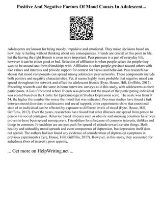 Positive And Negative Factors Of Mood Causes In Adolescent...
Adolescents are known for being moody, impulsive and emotional. They make decisions based on
how they re feeling without thinking about any consequences. Friends are crucial at this point in life,
but the having the right friends is even more important. Peer pressure is a part of everyday life,
however it can be either good or bad. Selection of affiliation is when people select the people they
want to be around and form friendships with. Affiliation is when people gravitate toward others with
like values and interests and provide support for context for views and behavior. Past research has
shown that mood components can spread among adolescent peer networks. These components include
both positive and negative characteristics. Yet, it seems highly more probable that negative mood can
spread throughout the network and affect the adolescent friends (Eyre, House, Hill, Griffiths, 2017).
Preceding research used the same in home interview surveys as in this study, with adolescents as their
participants. A list of recorded school friends was present and the mood of the participating individual
was scored based on the Centre for Epidemiological Studies Depression scale. The scale was from 0
54, the higher the number the worse the mood that was indicated. Previous studies have found a link
between mood disorders in adolescents and social support; other experiments show that emotional
state of an individual can be affected by exposure to different levels of mood (Eyre, House, Hill,
Griffiths, 2017). Over the years, researchers have found that other illnesses are spread from person to
person via social contagion. Behavior based illnesses such as obesity and smoking cessation have been
proven to have been spread among peers. Friendships form because of common interests, dislikes and
things in common. Friendships are an open path for spread of attitude toward certain things. Both
healthy and unhealthy mood spreads and even components of depression, but depression itself does
not spread. The authors had not found any evidence of consideration of depression symptoms in
previous experiments (Eyre, House, Hill, Griffiths, 2017). However, in this study, they accounted for:
anhedonia (loss of interest), poor appetite,
... Get more on HelpWriting.net ...
 
