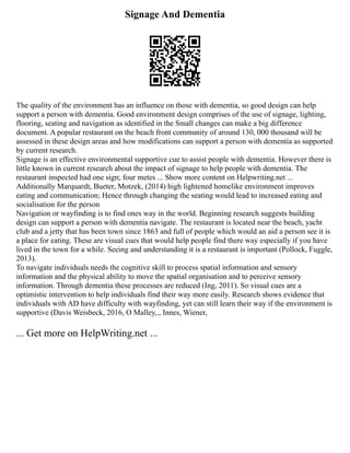 Signage And Dementia
The quality of the environment has an influence on those with dementia, so good design can help
support a person with dementia. Good environment design comprises of the use of signage, lighting,
flooring, seating and navigation as identified in the Small changes can make a big difference
document. A popular restaurant on the beach front community of around 130, 000 thousand will be
assessed in these design areas and how modifications can support a person with dementia as supported
by current research.
Signage is an effective environmental supportive cue to assist people with dementia. However there is
little known in current research about the impact of signage to help people with dementia. The
restaurant inspected had one sign; four metes ... Show more content on Helpwriting.net ...
Additionally Marquardt, Bueter, Motzek, (2014) high lightened homelike environment improves
eating and communication; Hence through changing the seating would lead to increased eating and
socialisation for the person
Navigation or wayfinding is to find ones way in the world. Beginning research suggests building
design can support a person with dementia navigate. The restaurant is located near the beach, yacht
club and a jetty that has been town since 1863 and full of people which would an aid a person see it is
a place for eating. These are visual cues that would help people find there way especially if you have
lived in the town for a while. Seeing and understanding it is a restaurant is important (Pollock, Fuggle,
2013).
To navigate individuals needs the cognitive skill to process spatial information and sensory
information and the physical ability to move the spatial organisation and to perceive sensory
information. Through dementia these processes are reduced (Ing, 2011). So visual cues are a
optimistic intervention to help individuals find their way more easily. Research shows evidence that
individuals with AD have difficulty with wayfinding, yet can still learn their way if the environment is
supportive (Davis Weisbeck, 2016, O Malley,., Innes, Wiener,
... Get more on HelpWriting.net ...
 