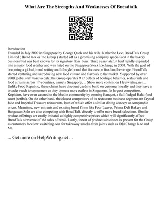 What Are The Strengths And Weaknesses Of Breadtalk
Introduction
Founded in July 2000 in Singapore by George Quek and his wife, Katherine Lee, BreadTalk Group
Limited ( BreadTalk or the Group ) started off as a promising company specialised in the bakery
business that was best known for its signature floss buns. Three years later, it had rapidly expanded
into a major food retailer and was listed on the Singapore Stock Exchange in 2003. With the goal of
becoming a global, trend setting and lifestyle brand that focuses on food and beverage, BreadTalk
started venturing and introducing new food culture and flavours to the market. Supported by over
7000 global staff base to date, the Group operates 917 outlets of boutique bakeries, restaurants and
food atriums across 17 countries, namely Singapore, ... Show more content on Helpwriting.net ...
Unlike Food Republic, these chains have discount cards to build on customer loyalty and they have a
broader reach to consumers as they operate more outlets in Singapore. Its largest competitors,
Kopitiam, have even catered to the Muslin community by opening Banquet, a full fledged Halal food
court (scribd). On the other hand, the closest competitors of its restaurant business segment are Crystal
Jade and Imperial Treasure restaurants, both of which offer a similar dining concept at comparable
prices. Meantime, new entrants and existing bread firms like Four Leaves, Prima Deli Bakery and
Bangawan Solo are also competing with BreadTalk directly to offer more bread selections. Similar
product offerings are easily imitated at highly competitive prices which will significantly affect
BreadTalk s revenue of the sales of bread. Lastly, threat of product substitutes is present for the Group
as customers face low switching cost for takeaway snacks from joints such as Old Change Kee and
Mr.
... Get more on HelpWriting.net ...
 