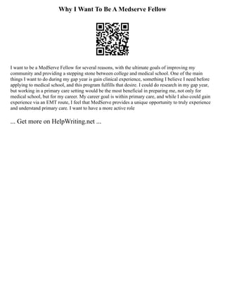 Why I Want To Be A Medserve Fellow
I want to be a MedServe Fellow for several reasons, with the ultimate goals of improving my
community and providing a stepping stone between college and medical school. One of the main
things I want to do during my gap year is gain clinical experience, something I believe I need before
applying to medical school, and this program fulfills that desire. I could do research in my gap year,
but working in a primary care setting would be the most beneficial in preparing me, not only for
medical school, but for my career. My career goal is within primary care, and while I also could gain
experience via an EMT route, I feel that MedServe provides a unique opportunity to truly experience
and understand primary care. I want to have a more active role
... Get more on HelpWriting.net ...
 