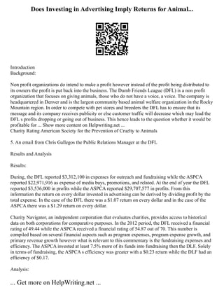 Does Investing in Advertising Imply Returns for Animal...
Introduction
Background:
Non profit organizations do intend to make a profit however instead of the profit being distributed to
its owners the profit is put back into the business. The Dumb Friends League (DFL) is a non profit
organization that focuses on giving animals, those who do not have a voice, a voice. The company is
headquartered in Denver and is the largest community based animal welfare organization in the Rocky
Mountain region. In order to compete with pet stores and breeders the DFL has to ensure that its
message and its company receives publicity or else customer traffic will decrease which may lead the
DFL s profits dropping or going out of business. This hence leads to the question whether it would be
profitable for ... Show more content on Helpwriting.net ...
Charity Rating American Society for the Prevention of Cruelty to Animals
5. An email from Chris Gallegos the Public Relations Manager at the DFL
Results and Analysis
Results:
During, the DFL reported $3,312,100 in expenses for outreach and fundraising while the ASPCA
reported $22,971,916 as expense of media buys, promotions, and related. At the end of year the DFL
reported $3,536,000 in profits while the ASPCA reported $29,707,577 in profits. From this
information the return on every dollar invested in advertising can be derived by dividing profit by the
total expense. In the case of the DFL there was a $1.07 return on every dollar and in the case of the
ASPCA there was a $1.29 return on every dollar.
Charity Navigator, an independent corporation that evaluates charities, provides access to historical
data on both corporations for comparative purposes. In the 2012 period, the DFL received a financial
rating of 49.44 while the ASPCA received a financial rating of 54.87 out of 70. This number is
compiled based on several financial aspects such as program expenses, program expense growth, and
primary revenue growth however what is relevant to this commentary is the fundraising expenses and
efficiency. The ASPCA invested at least 7.5% more of its funds into fundraising then the DLF. Solely
in terms of fundraising, the ASPCA s efficiency was greater with a $0.23 return while the DLF had an
efficiency of $0.17.
Analysis:
... Get more on HelpWriting.net ...
 