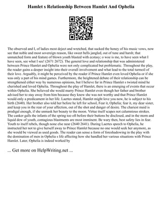 Hamlet s Relationship Between Hamlet And Ophelia
The observed and I, of ladies most deject and wretched, that sucked the honey of his music vows, now
see that noble and most sovereign reason, like sweet bells jangled, out of tune and harsh; that
unmatched form and feature of blown youth blasted with ecstasy; o woe is me, to have seen what I
have seen, see what I see! (2671 2672). The general love and relationship that was administered
between Prince Hamlet and Ophelia were not only complicated but problematic. Throughout the play,
the reader gains a deeper insight into their overall involvement and what lead to the total turmoil of
their love. Arguably, it might be perceived by the reader if Prince Hamlet even loved Ophelia or if she
was only a part of his mind games. Furthermore, the heightened debate of their relationship can be
strengthened either way by numerous opinions, but I believe far in Prince Hamlet s twisted mind he
cherished and loved Ophelia. Throughout the play of Hamlet, there is an emerging of events that occur
within Ophelia. She believed she would marry Prince Hamlet even though her father and brother
advised her to stay away from him because they knew she was not worthy and that Prince Hamlet
would only a predicament in her life. Laertes stated, Hamlet might love you now, he is subject to his
birth (2640). Her brother also told her before he left for school, Fear it, Ophelia; fear it, my dear sister,
and keep you in the rear of your affection, out of the shot and danger of desire. The chariest maid is
prodigal enough, if she unmask her beauty to the moon. Virtue itself scapes not calumnious strokes.
The canker galls the infants of the spring too oft before their buttons be disclosed, and in the morn and
liquid dew of youth, contagious blastments are most imminent. Be wary then, best safety lies in fear.
Youth to itself rebels, though none else near (2640 2641). During Laertes speech to Ophelia, he
instructed her not to give herself away to Prince Hamlet because no one would seek her anymore, as
she would be viewed as used goods. The reader can sense a form of foreshadowing in the play with
the domination of men in Ophelia s life affecting how she handled her various situations with Prince
Hamlet. Later, Ophelia is indeed worked by
... Get more on HelpWriting.net ...
 