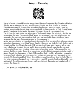 Avengers Costuming
Marvel s Avengers: Age of Ultron has revolutionized the age of costuming. The film directed by Joss
Whedon was an action packed super hero film that will make you sit on the edge of your seat.
Elaborate costumes with the marvelous acting from the characters makes the movie a must see.
Intricate costuming like Captain America combined with the fantastic acting of Chris Evans (Captain
America) fabricated the interesting character which makes the movie even more enticing.
The thrilling film starts out the marvelous suits of the heroes in action. The suits really describe and
represent the character. For example, Black Widow is wearing a dark black suit which mirrors her
personality. The black suit represents how she is a spy and is skilled in the art of fighting. It also
represents that she is a ... Show more content on Helpwriting.net ...
Acting is also required for an exceptional movie. Great acting from Iron Man (Robert Downy Jr.) plus
acting from the romance of the Black Widow (Scarlett Johansson) and the Hulk (Mark Ruffalo) add to
the quality of the film. Though the suit is CGI, Iron Man is still great actor. He never fails to make
jokes to lighten up the mood. You can see his funny personality through his acting. He uses hand
motions and different tones of talking to increase to realism of the movie. Probably one of the best
actors in the film, he makes the movie so much better, with his ability to change tones in the middle of
scenes. There is also the romance of Black Widow and the Hulk. I couldn t tell that they were acting.
In scenes when it is just the two of the alone, they both use soft tones and body language to get the
romantic fell. Even though Black Widow doesn t like romance I thought she liked the Hulk. The way
they act around each other, gentle and sweet, creates a beautiful, romantic façade, and just adds a more
realistic feel. Overall these two people were really convincing in their acting and added a touch of
romance that the movie
... Get more on HelpWriting.net ...
 
