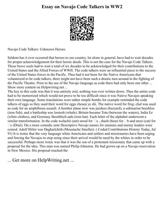 Essay on Navajo Code Talkers in WW2
Navajo Code Talkers: Unknown Heroes
Seldom has it ever occurred that heroes to our country, let alone in general, have had to wait decades
for proper acknowledgement for their heroic deeds. This is not the case for the Navajo Code Talkers.
These brave souls had to wait a total of six decades to be acknowledged for their contributions to the
United States and the Allied Forces of WWII. The code talkers were an influential piece to the success
of the United States forces in the Pacific. Thus had it not been for the Native Americans that
volunteered to be code talkers, there might not have been such a drastic turn around in the fighting of
the Pacific Theatre. Prior to the use of the Navajo language as code there had only been one other ...
Show more content on Helpwriting.net ...
The key to this code was that it was entirely oral, nothing was ever written down. Thus the entire code
had to be memorized which would not prove to be too difficult since it was Native Navajos speaking
their own language. Some translations were rather simple bombs for example reminded the code
talkers of eggs so they used their word for eggs chosea ye shi. The native word for frog; chal was used
as code for an amphibious assault. A bomber plane now was jeeshoo (buzzard), a submarine beeshloo
(iron fish), and a battleship was lootsoh (whale). Britain became Tota (between the waters), India Ee
(white clothes), and Germany Beeshbich aahi (iron hat). Each letter of the alphabet underwent a
similar transformation. In the code wolachii (ant) stood for ‘a , shash (bear) for ‘b and mosi (cat) for
‘c (Diné). On a more comedic note Descriptive Navajo names for enemies and enemy leaders were
coined. Adolf Hitler was Daghailchiih (Moustache Smeller). ( Coded Contributions History Today, Jul
91) It is ironic that the very language white Americans and settlers and missionaries have been urging
and forcing the Navajos to stop using since their arrival would be need by the whites in order to be
successful. Perhaps more ironic was that it was the son of a protestant missionary that came up with a
proposal for the idea. This man was named Philip Johnston. He had grown up on a Navajo reservation
in New Mexico. His proposal reached the
... Get more on HelpWriting.net ...
 