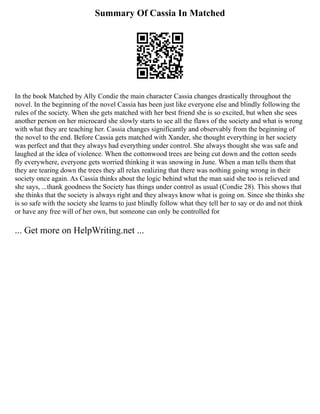 Summary Of Cassia In Matched
In the book Matched by Ally Condie the main character Cassia changes drastically throughout the
novel. In the beginning of the novel Cassia has been just like everyone else and blindly following the
rules of the society. When she gets matched with her best friend she is so excited, but when she sees
another person on her microcard she slowly starts to see all the flaws of the society and what is wrong
with what they are teaching her. Cassia changes significantly and observably from the beginning of
the novel to the end. Before Cassia gets matched with Xander, she thought everything in her society
was perfect and that they always had everything under control. She always thought she was safe and
laughed at the idea of violence. When the cottonwood trees are being cut down and the cotton seeds
fly everywhere, everyone gets worried thinking it was snowing in June. When a man tells them that
they are tearing down the trees they all relax realizing that there was nothing going wrong in their
society once again. As Cassia thinks about the logic behind what the man said she too is relieved and
she says, ...thank goodness the Society has things under control as usual (Condie 28). This shows that
she thinks that the society is always right and they always know what is going on. Since she thinks she
is so safe with the society she learns to just blindly follow what they tell her to say or do and not think
or have any free will of her own, but someone can only be controlled for
... Get more on HelpWriting.net ...
 