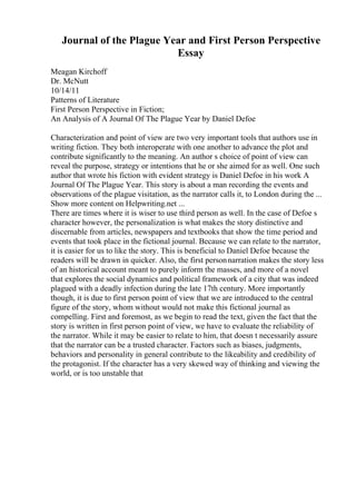 Journal of the Plague Year and First Person Perspective
Essay
Meagan Kirchoff
Dr. McNutt
10/14/11
Patterns of Literature
First Person Perspective in Fiction;
An Analysis of A Journal Of The Plague Year by Daniel Defoe
Characterization and point of view are two very important tools that authors use in
writing fiction. They both interoperate with one another to advance the plot and
contribute significantly to the meaning. An author s choice of point of view can
reveal the purpose, strategy or intentions that he or she aimed for as well. One such
author that wrote his fiction with evident strategy is Daniel Defoe in his work A
Journal Of The Plague Year. This story is about a man recording the events and
observations of the plague visitation, as the narrator calls it, to London during the ...
Show more content on Helpwriting.net ...
There are times where it is wiser to use third person as well. In the case of Defoe s
character however, the personalization is what makes the story distinctive and
discernable from articles, newspapers and textbooks that show the time period and
events that took place in the fictional journal. Because we can relate to the narrator,
it is easier for us to like the story. This is beneficial to Daniel Defoe because the
readers will be drawn in quicker. Also, the first personnarration makes the story less
of an historical account meant to purely inform the masses, and more of a novel
that explores the social dynamics and political framework of a city that was indeed
plagued with a deadly infection during the late 17th century. More importantly
though, it is due to first person point of view that we are introduced to the central
figure of the story, whom without would not make this fictional journal as
compelling. First and foremost, as we begin to read the text, given the fact that the
story is written in first person point of view, we have to evaluate the reliability of
the narrator. While it may be easier to relate to him, that doesn t necessarily assure
that the narrator can be a trusted character. Factors such as biases, judgments,
behaviors and personality in general contribute to the likeability and credibility of
the protagonist. If the character has a very skewed way of thinking and viewing the
world, or is too unstable that
 