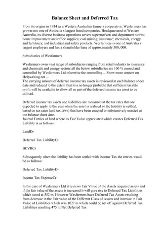 Balance Sheet and Deferred Tax
From its origins in 1914 as a Western Australian farmers cooperative, Wesfarmers has
grown into one of Australia s largest listed companies. Headquartered in Western
Australia, its diverse business operations covers supermarkets and department stores;
home improvement and office supplies; coal mining; insurance; chemicals, energy
and fertilisers; and industrial and safety products. Wesfarmers is one of Australia s
largest employers and has a shareholder base of approximately 500, 000.
Subsidiaries of Wesfarmers
Wesfarmers owns vast range of subsidiaries ranging from retail industry to insurance
and chemicals and energy sectors all the below subsidiaries are 100 % owned and
controlled by Wesfarmers Ltd otherwise the controlling... Show more content on
Helpwriting.net ...
The carrying amount of deferred income tax assets is reviewed at each balance sheet
date and reduced to the extent that it is no longer probable that sufficient taxable
profit will be available to allow all or part of the deferred income tax asset to be
utilised.
Deferred income tax assets and liabilities are measured at the tax rates that are
expected to apply to the year when the asset is realised or the liability is settled,
based on tax rates (and tax laws) that have been enacted or substantively enacted at
the balance sheet date.
Journal Entries of land where its Fair Value appreciated which creates Deferred Tax
Liability is as follows:
LandDr
Deferred Tax LiabilityCr
BCVRCr
Subsequently when the liability has been settled with Income Tax the entries would
be as follows:
Deferred Tax LiabilityDr
Income Tax ExpenseCr
In the case of Wesfarmers Ltd it reviews Fair Value of the Assets acquired assets and
if the fair value of the assets is increased it will give rise to Deferred Tax Liabilities
which stood at 552 m, However Wesfarmers have Deferred Tax Assets resulting
from decrease in the Fair value of the Different Class of Assets and increase in Fair
Value of Liabilities which was 1027 m which could be net off against Deferred Tax
Liabilities resulting 475 m Net Deferred Tax
 