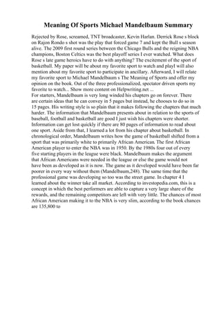 Meaning Of Sports Michael Mandelbaum Summary
Rejected by Rose, screamed, TNT broadcaster, Kevin Harlan. Derrick Rose s block
on Rajon Rondo s shot was the play that forced game 7 and kept the Bull s season
alive. The 2009 first round series between the Chicago Bulls and the reigning NBA
champions, Boston Celtics was the best playoff series I ever watched. What does
Rose s late game heroics have to do with anything? The excitement of the sport of
basketball. My paper will be about my favorite sport to watch and playI will also
mention about my favorite sport to participate in ancillary. Afterward, I will relate
my favorite sport to Michael Mandelbaum s The Meaning of Sports and offer my
opinion on the book. Out of the three professionalized, spectator driven sports my
favorite to watch... Show more content on Helpwriting.net ...
For starters, Mandelbaum is very long winded his chapters go on forever. There
are certain ideas that he can convey in 5 pages but instead, he chooses to do so in
15 pages. His writing style is so plain that it makes following the chapters that much
harder. The information that Mandelbaum presents about in relation to the sports of
baseball, football and basketball are good I just wish his chapters were shorter.
Information can get lost quickly if there are 80 pages of information to read about
one sport. Aside from that, I learned a lot from his chapter about basketball. In
chronological order, Mandelbaum writes how the game of basketball shifted from a
sport that was primarily white to primarily African American. The first African
American player to enter the NBA was in 1950. By the 1980s four out of every
five starting players in the league were black. Mandelbaum makes the argument
that African Americans were needed in the league or else the game would not
have been as developed as it is now. The game as it developed would have been far
poorer in every way without them (Mandelbaum,248). The same time that the
professional game was developing so too was the street game. In chapter 4 I
learned about the winner take all market. According to investopedia.com, this is a
concept in which the best performers are able to capture a very large share of the
rewards, and the remaining competitors are left with very little. The chances of most
African American making it to the NBA is very slim, according to the book chances
are 135,800 to
 