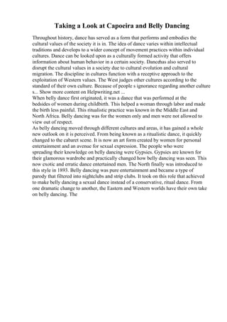 Taking a Look at Capoeira and Belly Dancing
Throughout history, dance has served as a form that performs and embodies the
cultural values of the society it is in. The idea of dance varies within intellectual
traditions and develops to a wider concept of movement practices within individual
cultures. Dance can be looked upon as a culturally formed activity that offers
information about human behavior in a certain society. Dancehas also served to
disrupt the cultural values in a society due to cultural evolution and cultural
migration. The discipline in cultures function with a receptive approach to the
exploitation of Western values. The West judges other cultures according to the
standard of their own culture. Because of people s ignorance regarding another culture
s... Show more content on Helpwriting.net ...
When belly dance first originated, it was a dance that was performed at the
bedsides of women during childbirth. This helped a woman through labor and made
the birth less painful. This ritualistic practice was known in the Middle East and
North Africa. Belly dancing was for the women only and men were not allowed to
view out of respect.
As belly dancing moved through different cultures and areas, it has gained a whole
new outlook on it is perceived. From being known as a ritualistic dance, it quickly
changed to the cabaret scene. It is now an art form created by women for personal
entertainment and an avenue for sexual expression. The people who were
spreading their knowledge on belly dancing were Gypsies. Gypsies are known for
their glamorous wardrobe and practically changed how belly dancing was seen. This
now exotic and erratic dance entertained men. The North finally was introduced to
this style in 1893. Belly dancing was pure entertainment and became a type of
parody that filtered into nightclubs and strip clubs. It took on this role that achieved
to make belly dancing a sexual dance instead of a conservative, ritual dance. From
one dramatic change to another, the Eastern and Western worlds have their own take
on belly dancing. The
 