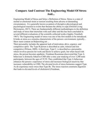 Compare And Contrast The Engineering Model Of Stress
And...
Engineering Model of Stress and Selye s Definition of Stress. Stress is a state of
mental or emotional strain or tension resulting from adverse or demanding
circumstances . It is generally known as pattern of disruptive physiological and
psychological reaction to events that threaten the ability to cope (Oxford Living
Dictionaries, 2017). There are fundamentally different methodologies to the definition
and study of stress that interrelate with each other and this has been concluded in
several different evaluations of the scientific collected works (Appley Trumbull,
1967). The Engineering model of stress was one of the first models to be introduced.
It looks at stress as a stimulus characteristic of the person s environment, typically...
Show more content on Helpwriting.net ...
Their personality includes the apparent lack of motivation, drive, urgency, and
competitive spirit. The Type B person is described as calm, relaxed and non
competitive (Wilson, 2009). A third type, Type C, is described as a personality
which involves passion for work and desire to achieve goals, but when faced with
stress, the person becomes apathetic. Friedman Rosenman discovered that Type A
behaviour is distinctly linked to CHD after a nine year studying of over 3,200 male
participants, between the ages of 39 59. They established that Type A behaviour
enhances the person s experience of stress and increases biological reactivity that
increases vulnerability to CHD. The elevated levels of stress hormones suggest Type
As do experience more stress than Type Bs. The stress reaction constrains digestion
that leads to elevated levels of cholesterol (Friedman,
 