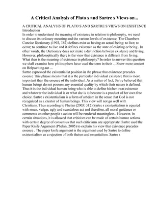 A Critical Analysis of Plato s and Sartre s Views on...
A CRITICAL ANALYSIS OF PLATO S AND SARTRE S VIEWS ON EXISTENCE
Introduction
In order to understand the meaning of existence in relation to philosophy, we need
to discuss its ordinary meaning and the various levels of existence. The Chambers
Concise Dictionary (1992, 362) defines exist as having an actual being; to live; to
occur; to continue to live and it defines existence as the state of existing or being . In
other words, the Dictionary does not make a distinction between existence and living.
However, philosophically there is the view that existence is different from living.
What then is the meaning of existence in philosophy? In order to answer this question
we shall examine how philosophers have used the term in their ... Show more content
on Helpwriting.net ...
Sartre expressed the existentialist position in the phrase that existence precedes
essence This phrase means that it is the particular individual existence that is more
important than the essence of the individual. As a matter of fact, Sartre believed that
human beings do not possess any essential quality by which their nature is defined.
Thus it is the individual human being who is able to define his/her own existence
and whatever the individual is or what she is to become is a product of her own free
choice. Sartre s existentialism is a form of atheism in the sense that God is not
recognized as a creator of human beings. This view will not go well with
Christians. Thus according to Phelan (2005: 312) Sartre s existentialism is equated
with mean, vulgar, ugly and scandalous act and therefore, all moral guidance or
comments on other people s action will be rendered meaningless . However, in
certain situations, it is allowed that criticism can be made of certain human actions
with certain degree of consensus that such criticisms are appropriate. Sartre used the
Paper Knife Argument (Phelan, 2005) to explain his view that existence precedes
essence . The paper knife argument is the argument used by Sartre to define
existentialism as a rejection of both theism and essentialism. Sartre s
 