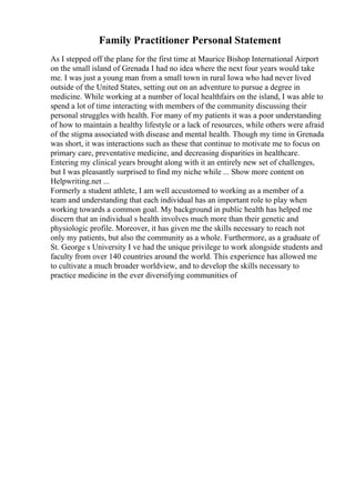 Family Practitioner Personal Statement
As I stepped off the plane for the first time at Maurice Bishop International Airport
on the small island of Grenada I had no idea where the next four years would take
me. I was just a young man from a small town in rural Iowa who had never lived
outside of the United States, setting out on an adventure to pursue a degree in
medicine. While working at a number of local healthfairs on the island, I was able to
spend a lot of time interacting with members of the community discussing their
personal struggles with health. For many of my patients it was a poor understanding
of how to maintain a healthy lifestyle or a lack of resources, while others were afraid
of the stigma associated with disease and mental health. Though my time in Grenada
was short, it was interactions such as these that continue to motivate me to focus on
primary care, preventative medicine, and decreasing disparities in healthcare.
Entering my clinical years brought along with it an entirely new set of challenges,
but I was pleasantly surprised to find my niche while ... Show more content on
Helpwriting.net ...
Formerly a student athlete, I am well accustomed to working as a member of a
team and understanding that each individual has an important role to play when
working towards a common goal. My background in public health has helped me
discern that an individual s health involves much more than their genetic and
physiologic profile. Moreover, it has given me the skills necessary to reach not
only my patients, but also the community as a whole. Furthermore, as a graduate of
St. George s University I ve had the unique privilege to work alongside students and
faculty from over 140 countries around the world. This experience has allowed me
to cultivate a much broader worldview, and to develop the skills necessary to
practice medicine in the ever diversifying communities of
 