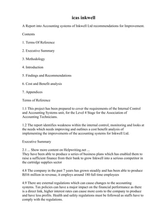 icas inkwell
A Report into Accounting systems of Inkwell Ltd recommendations for Improvement.
Contents
1. Terms Of Reference
2. Executive Summary
3. Methodology
4. Introduction
5. Findings and Recommendations
6. Cost and Benefit analysis
7. Appendices
Terms of Reference
1.1 This project has been prepared to cover the requirements of the Internal Control
and Accounting Systems unit, for the Level 4 Stage for the Association of
Accounting Technicians.
1.2 The report identifies weakness within the internal control, monitoring and looks at
the needs which needs improving and outlines a cost benefit analysis of
implementing the improvements of the accounting systems for Inkwell Ltd.
Executive Summary
2.1 ... Show more content on Helpwriting.net ...
They have been able to produce a series of business plans which has enabled them to
raise a sufficient finance from their bank to grow Inkwell into a serious competitor in
the cartridge supplies sector
4.8 The company in the past 7 years has grown steadily and has been able to produce
ВЈ16 million in revenue, it employs around 180 full time employees
4.9 There are external regulations which can cause changes to the accounting
systems. Tax policies can have a major impact on the financial performance as there
is a direct link, higher interest rates can cause more costs to the company to produce
and have less profits. Health and safety regulations must be followed as staffs have to
comply with the regulations.
 