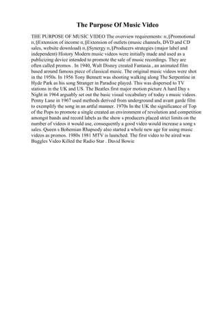 The Purpose Of Music Video
THE PURPOSE OF MUSIC VIDEO The overview requirements: п‚§Promotional
п‚§Extension of income п‚§Extension of outlets (music channels, DVD and CD
sales, website download) п‚§Synergy п‚§Producers strategies (major label and
independent) History Modern music videos were initially made and used as a
publicizing device intended to promote the sale of music recordings. They are
often called promos . In 1940, Walt Disney created Fantasia , an animated film
based around famous piece of classical music. The original music videos were shot
in the 1950s. In 1956 Tony Bennett was shooting walking along The Serpentine in
Hyde Park as his song Stranger in Paradise played. This was dispersed to TV
stations in the UK and US. The Beatles first major motion picture A hard Day s
Night in 1964 arguably set out the basic visual vocabulary of today s music videos.
Penny Lane in 1967 used methods derived from underground and avant garde film
to exemplify the song in an artful manner. 1970s In the UK the significance of Top
of the Pops to promote a single created an environment of revolution and competition
amongst bands and record labels as the show s producers placed strict limits on the
number of videos it would use, consequently a good video would increase a song s
sales. Queen s Bohemian Rhapsody also started a whole new age for using music
videos as promos. 1980s 1981 MTV is launched. The first video to be aired was
Buggles Video Killed the Radio Star . David Bowie
 