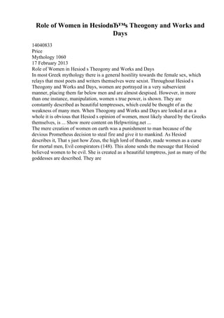 Role of Women in HesiodвЂ™s Theogony and Works and
Days
14040833
Price
Mythology 1060
17 February 2013
Role of Women in Hesiod s Theogony and Works and Days
In most Greek mythology there is a general hostility towards the female sex, which
relays that most poets and writers themselves were sexist. Throughout Hesiod s
Theogony and Works and Days, women are portrayed in a very subservient
manner, placing them far below men and are almost despised. However, in more
than one instance, manipulation, women s true power, is shown. They are
constantly described as beautiful temptresses, which could be thought of as the
weakness of many men. When Theogony and Works and Days are looked at as a
whole it is obvious that Hesiod s opinion of women, most likely shared by the Greeks
themselves, is ... Show more content on Helpwriting.net ...
The mere creation of women on earth was a punishment to man because of the
devious Prometheus decision to steal fire and give it to mankind. As Hesiod
describes it, That s just how Zeus, the high lord of thunder, made women as a curse
for mortal men, Evil conspirators (148). This alone sends the message that Hesiod
believed women to be evil. She is created as a beautiful temptress, just as many of the
goddesses are described. They are
 